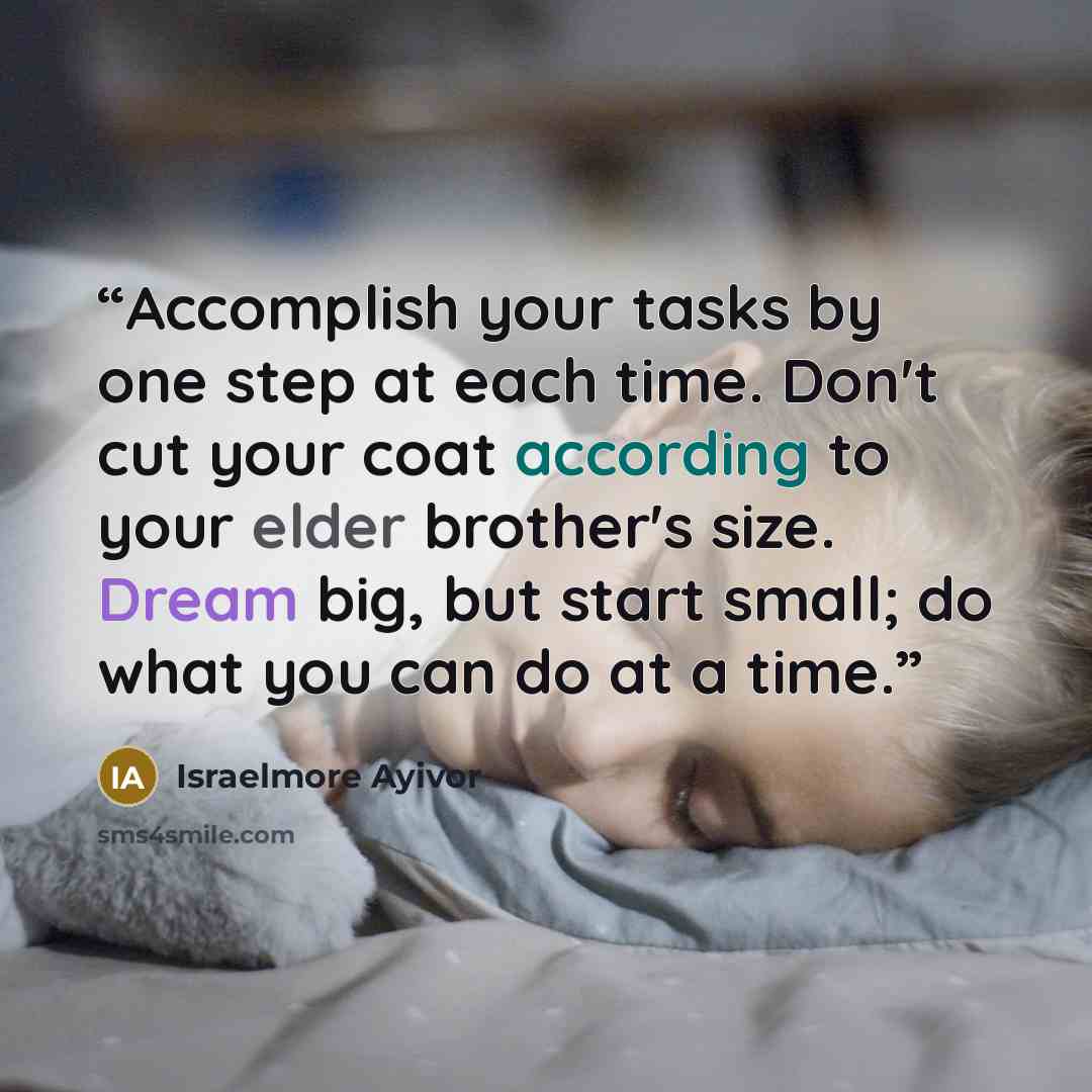“Accomplish your tasks by one step at each time. Don't cut your coat according to your elder brother's size. Dream big, but start small; do what you can do at a time.” quote by Israelmore Ayivor