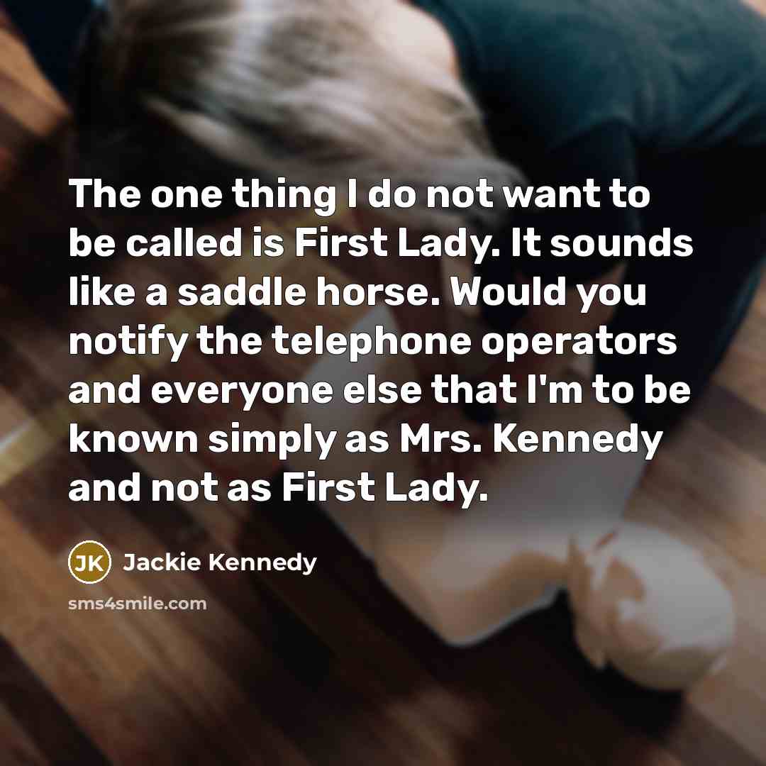 “The one thing I do not want to be called is First Lady. It sounds like a saddle horse. Would you notify the telephone operators and everyone else that I'm to be known simply as Mrs. Kennedy and not as First Lady.” quote by Jackie Kennedy