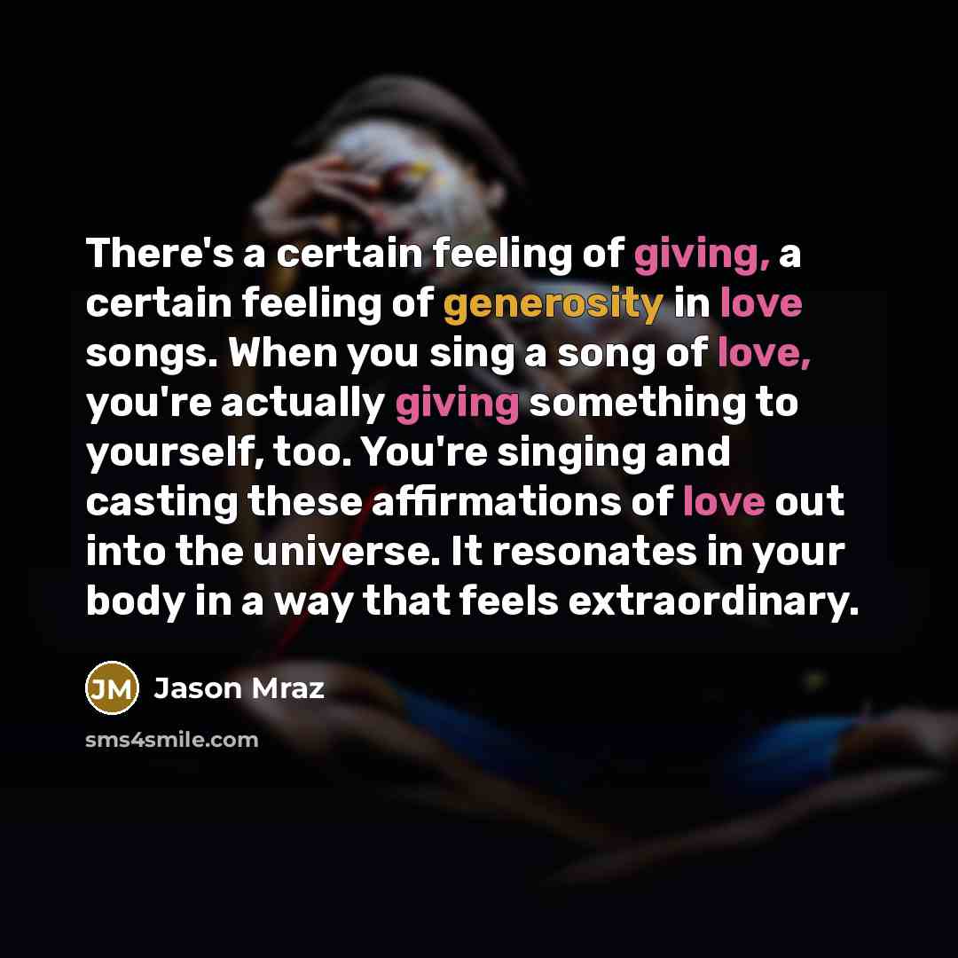 “There's a certain feeling of giving, a certain feeling of generosity in love songs. When you sing a song of love, you're actually giving something to yourself, too. You're singing and casting these affirmations of love out into the universe. It resonates in your body in a way that feels…” quote by Jason Mraz