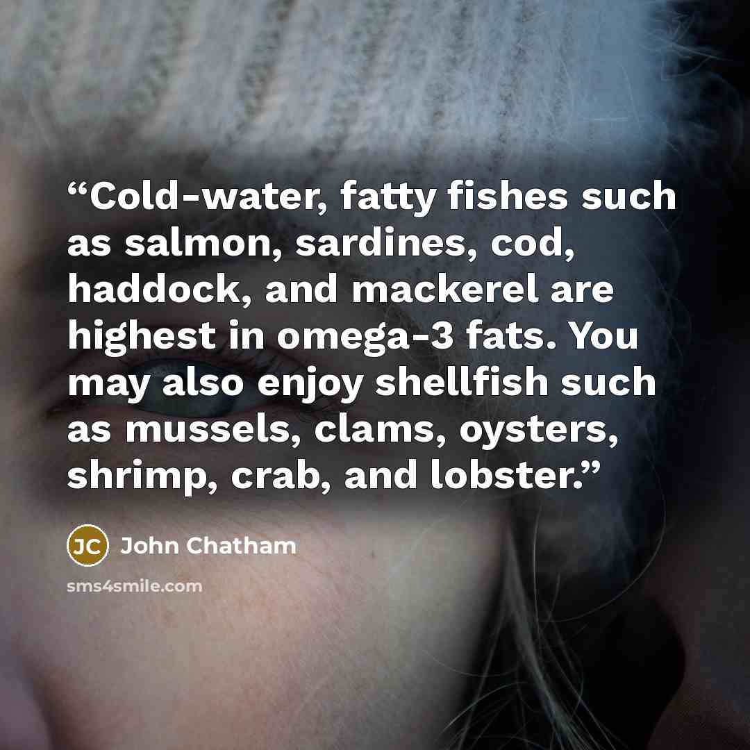 “Cold-water, fatty fishes such as salmon, sardines, cod, haddock, and mackerel are highest in omega-3 fats. You may also enjoy shellfish such as mussels, clams, oysters, shrimp, crab, and lobster.” quote by John Chatham