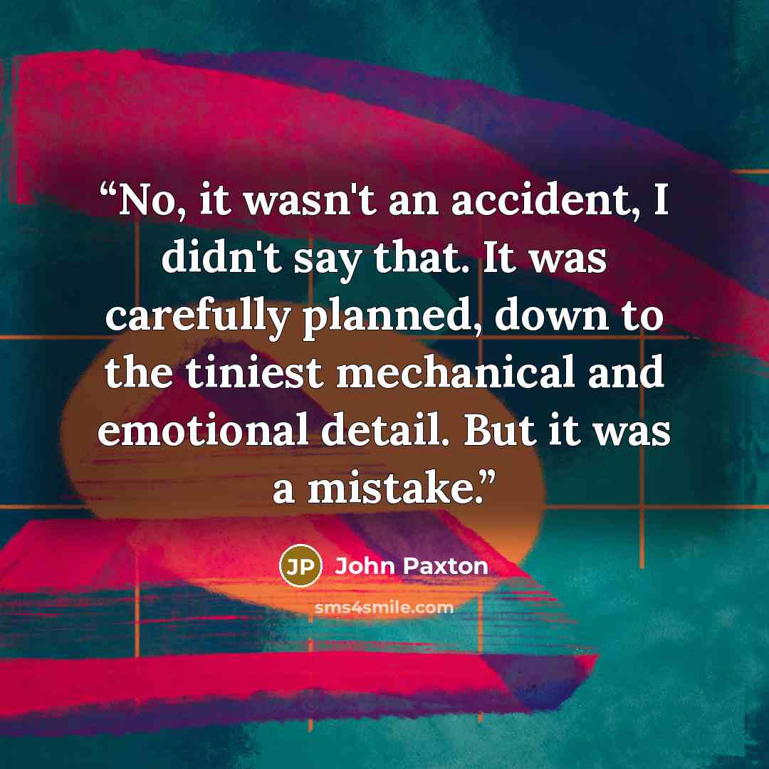“No, it wasn't an accident, I didn't say that. It was carefully planned, down to the tiniest mechanical and emotional detail. But it was a mistake.” quote by John Paxton