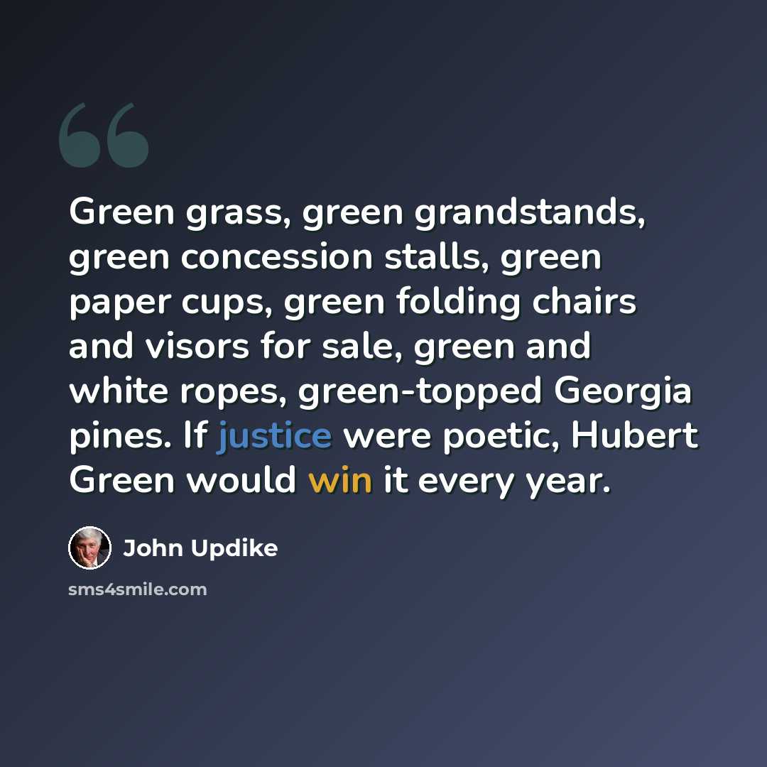 “Green grass, green grandstands, green concession stalls, green paper cups, green folding chairs and visors for sale, green and white ropes, green-topped Georgia pines. If justice were poetic, Hubert Green would win it every year.” quote by John Updike