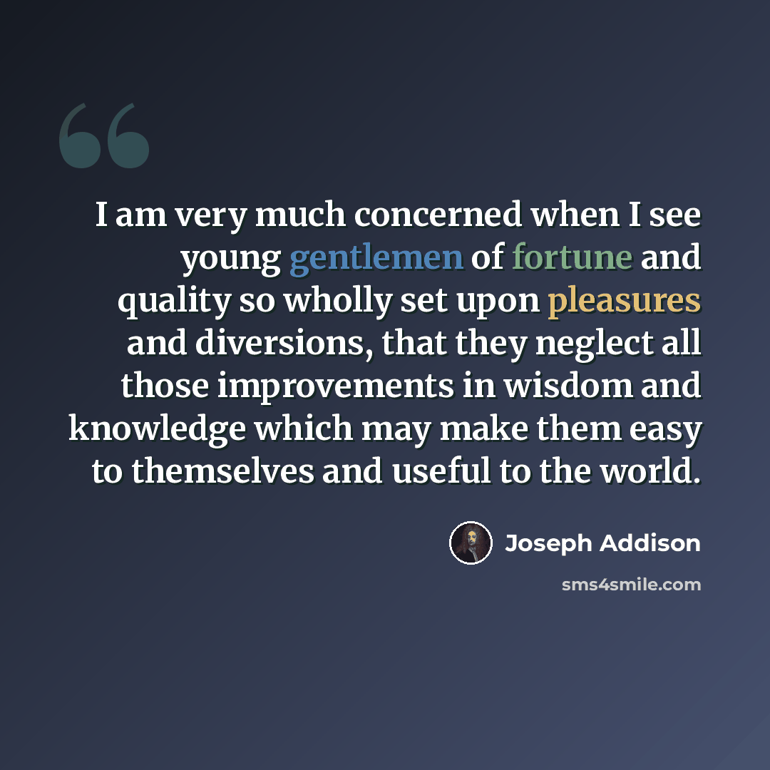 “I am very much concerned when I see young gentlemen of fortune and quality so wholly set upon pleasures and diversions, that they neglect all those improvements in wisdom and knowledge which may make them easy to themselves and useful to the world.” quote by Joseph Addison