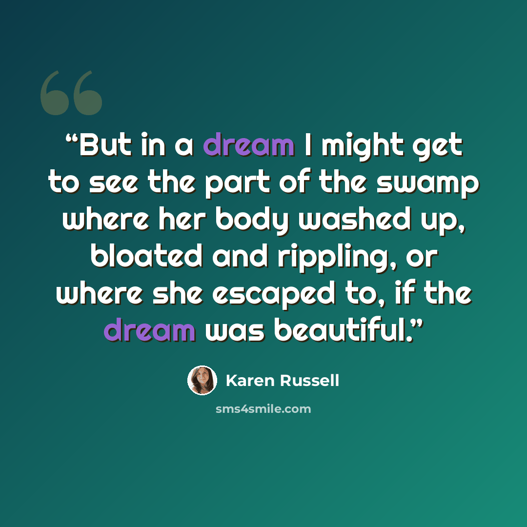 “But in a dream I might get to see the part of the swamp where her body washed up, bloated and rippling, or where she escaped to, if the dream was beautiful.” quote by Karen Russell