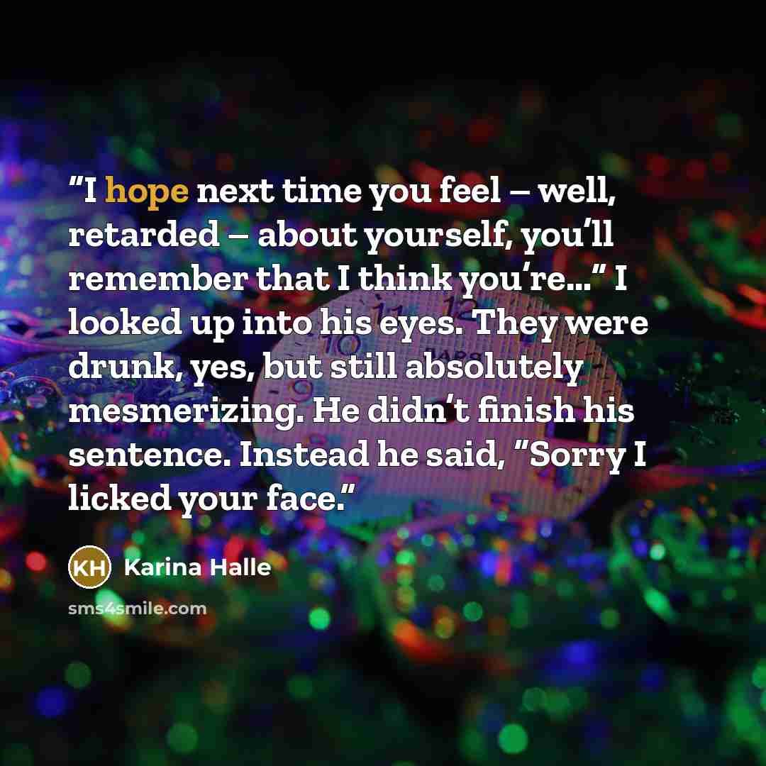 “I hope next time you feel – well, retarded – about yourself, you’ll remember that I think you’re…” I looked up into his eyes. They were drunk, yes, but still absolutely mesmerizing. He didn’t finish his sentence. Instead he said, “Sorry I licked your face.” quote by Karina Halle