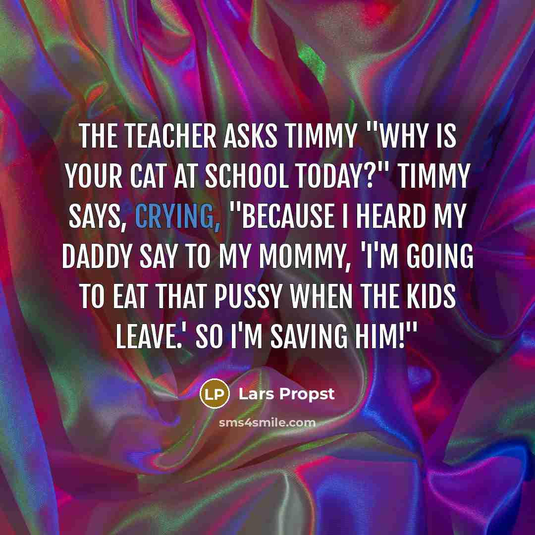 “The teacher asks Timmy "why is your cat at school today?" Timmy says, crying, "Because I heard my daddy say to my mommy, 'I'm going to eat that pussy when the kids leave.' so I'm saving him!"” quote by Lars Propst