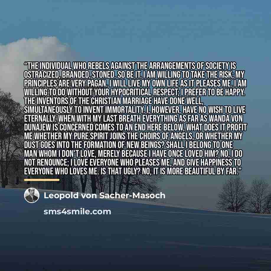 “The individual who rebels against the arrangements of society is ostracized, branded, stoned. So be it. I am willing to take the risk; my principles are very pagan. I will live my own life as it pleases me. I am willing to do without your hypocritical respect; I prefer to be happy. The inventors…” quote by Leopold von Sacher-Masoch