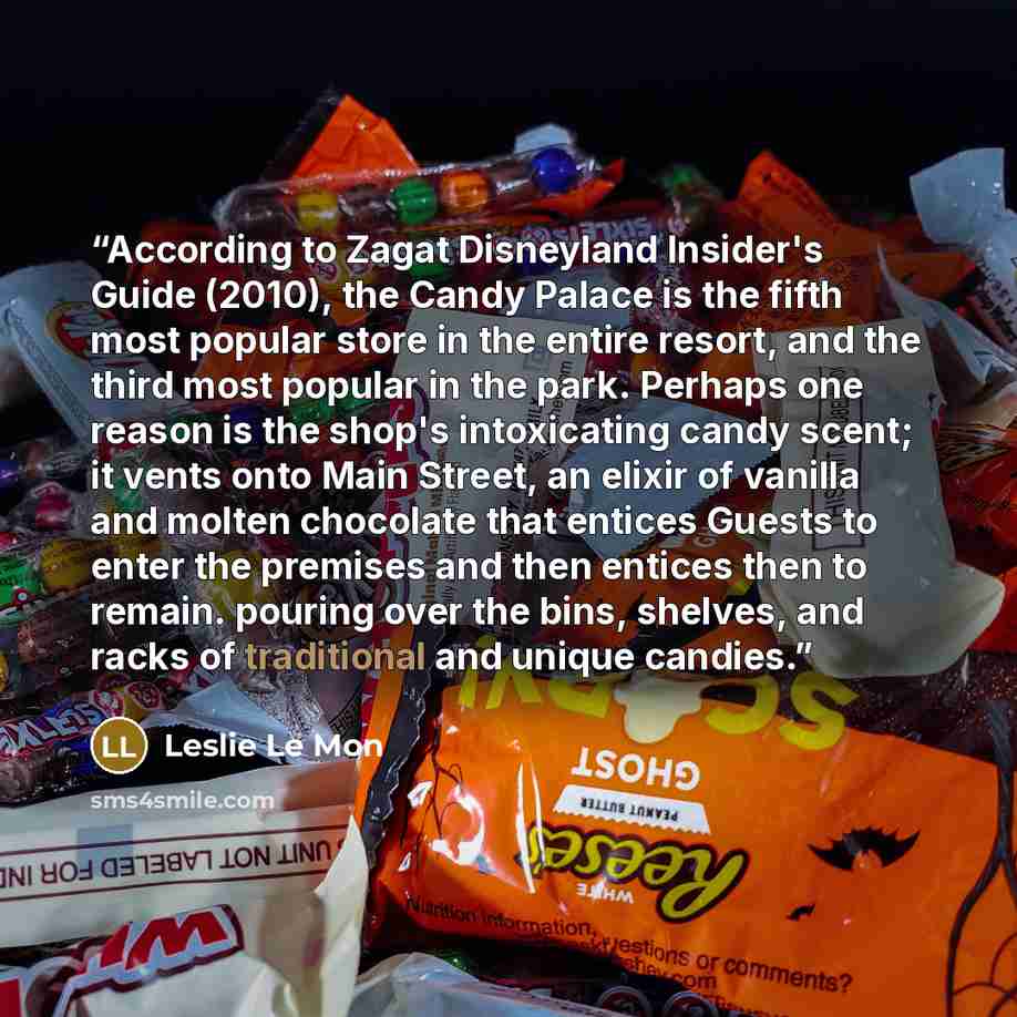 “According to Zagat Disneyland Insider's Guide (2010), the Candy Palace is the fifth most popular store in the entire resort, and the third most popular in the park. Perhaps one reason is the shop's intoxicating candy scent; it vents onto Main Street, an elixir of vanilla and molten chocolate that…” quote by Leslie Le Mon