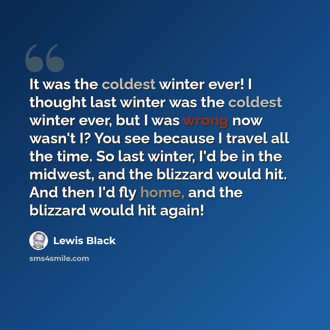 “It was the coldest winter ever! I thought last winter was the coldest winter ever, but I was wrong now wasn't I? You see because I travel all the time. So last winter, I'd be in the midwest, and the blizzard would hit. And then I'd fly home, and the blizzard would hit again!” quote by Lewis Black