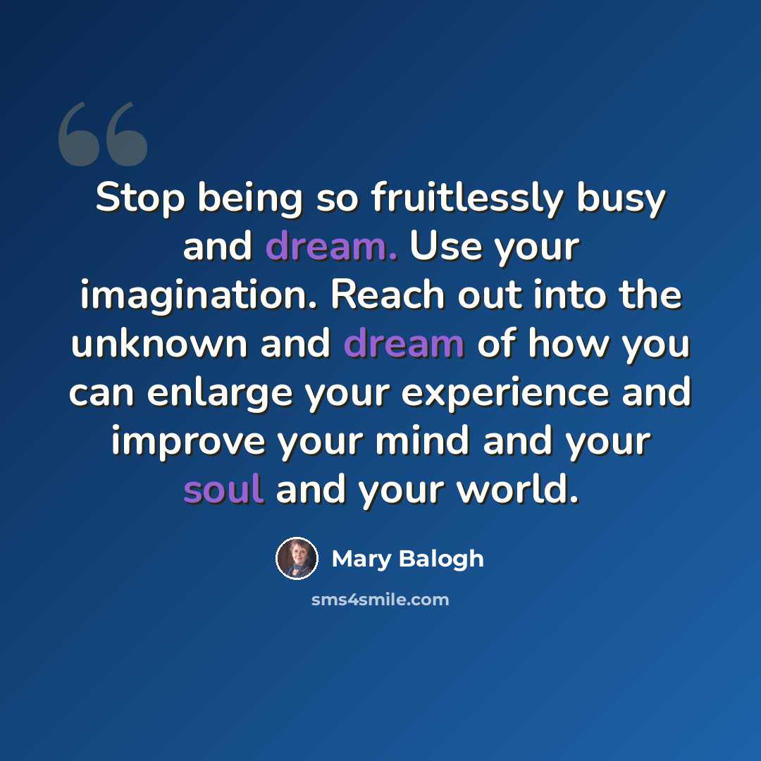 “Stop being so fruitlessly busy and dream. Use your imagination. Reach out into the unknown and dream of how you can enlarge your experience and improve your mind and your soul and your world.” quote by Mary Balogh