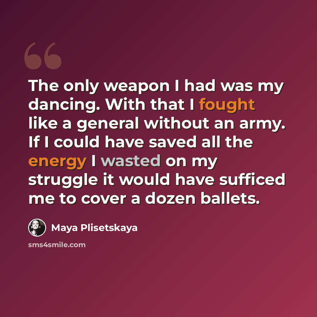 “The only weapon I had was my dancing. With that I fought like a general without an army. If I could have saved all the energy I wasted on my struggle it would have sufficed me to cover a dozen ballets.” quote by Maya Plisetskaya
