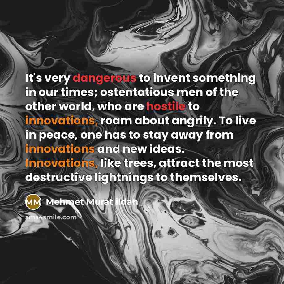 “It's very dangerous to invent something in our times; ostentatious men of the other world, who are hostile to innovations, roam about angrily. To live in peace, one has to stay away from innovations and new ideas. Innovations, like trees, attract the most destructive lightnings to themselves.” quote by Mehmet Murat Ildan