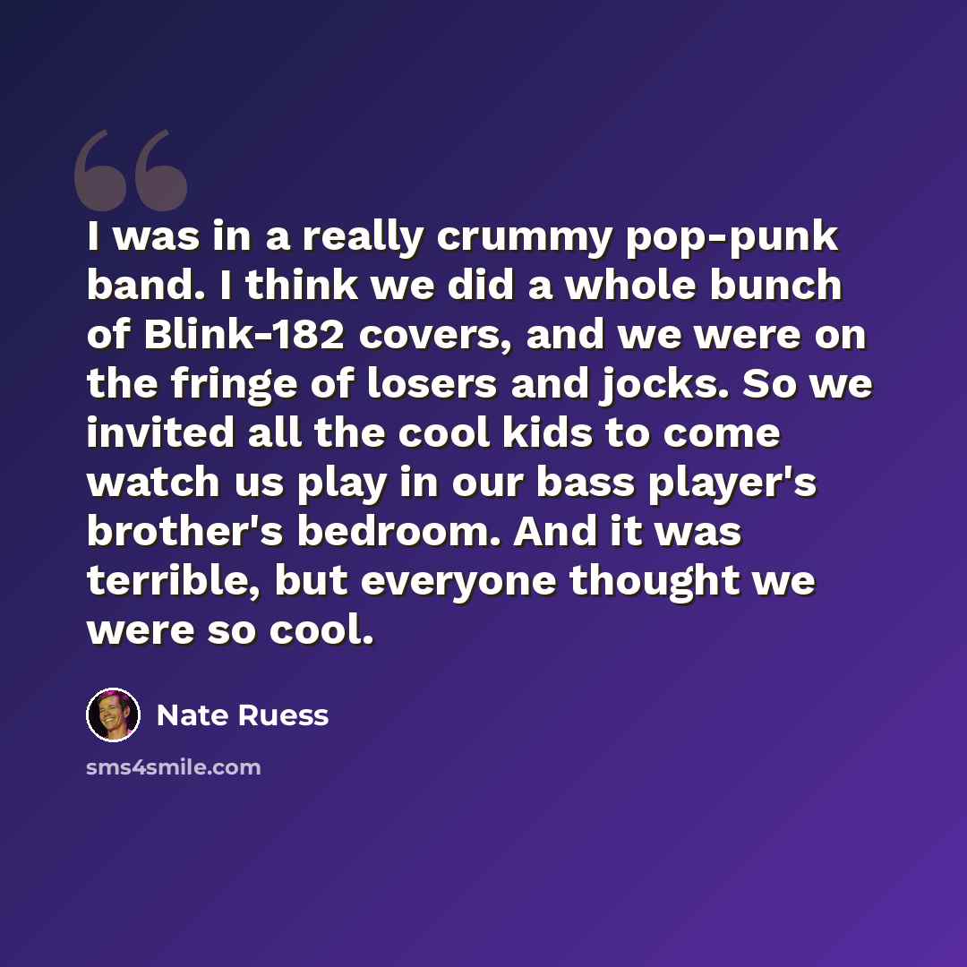 “I was in a really crummy pop-punk band. I think we did a whole bunch of Blink-182 covers, and we were on the fringe of losers and jocks. So we invited all the cool kids to come watch us play in our bass player's brother's bedroom. And it was terrible, but everyone thought we were so cool.” quote by Nate Ruess