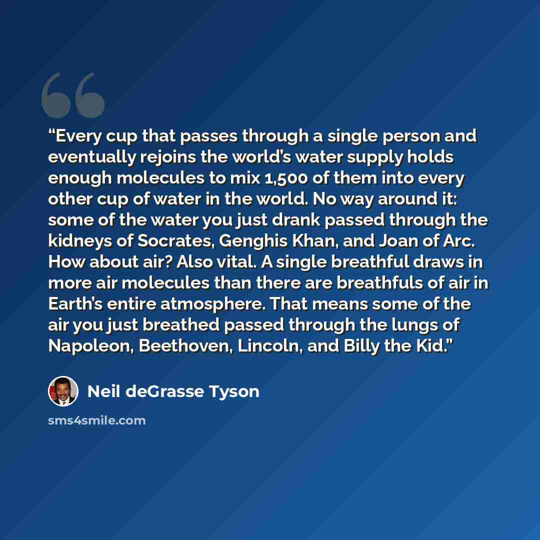 “Every cup that passes through a single person and eventually rejoins the world’s water supply holds enough molecules to mix 1,500 of them into every other cup of water in the world. No way around it: some of the water you just drank passed through the kidneys of Socrates, Genghis Khan, and Joan of…” quote by Neil deGrasse Tyson