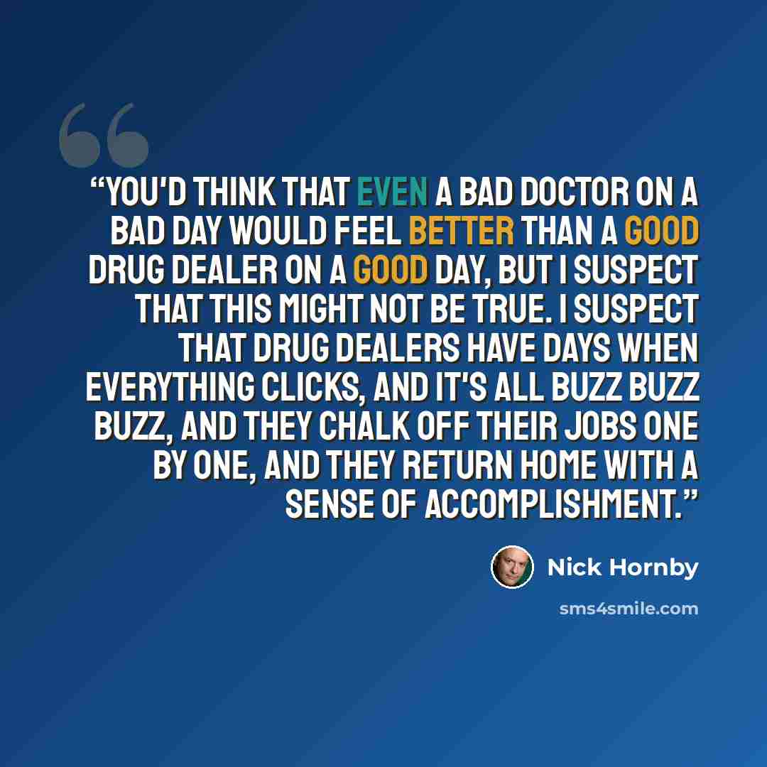 “You'd think that even a bad doctor on a bad day would feel better than a good drug dealer on a good day, but I suspect that this might not be true. I suspect that drug dealers have days when everything clicks, and it's all buzz buzz buzz, and they chalk off their jobs one by one, and they return…” quote by Nick Hornby