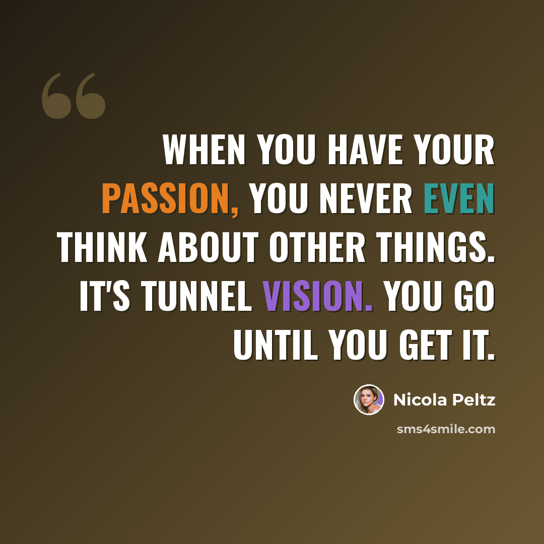 “When you have your passion, you never even think about other things. It's tunnel vision. You go until you get it.” quote by Nicola Peltz