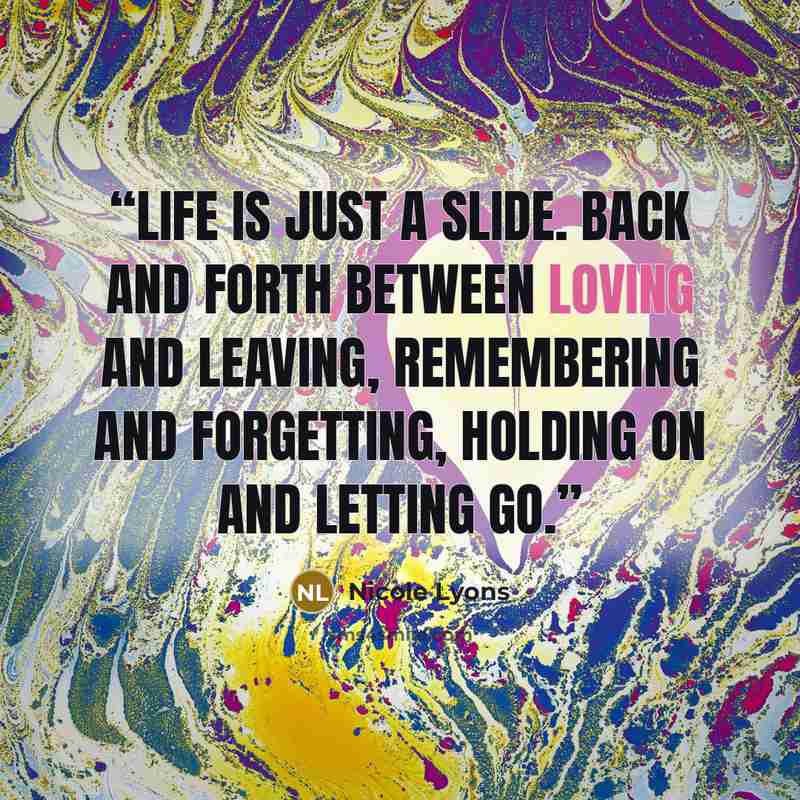 “Life is just a slide. Back and forth between loving and leaving, remembering and forgetting, holding on and letting go.” quote by Nicole Lyons