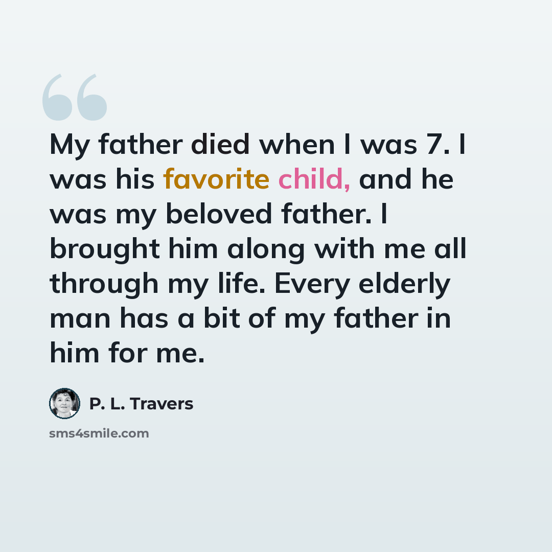 “My father died when I was 7. I was his favorite child, and he was my beloved father. I brought him along with me all through my life. Every elderly man has a bit of my father in him for me.” quote by P. L. Travers