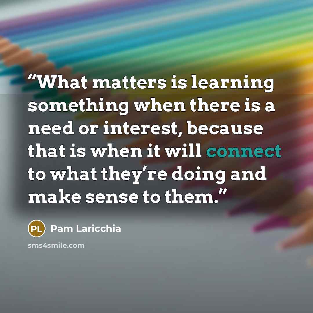 “What matters is learning something when there is a need or interest, because that is when it will connect to what they’re doing and make sense to them.” quote by Pam Laricchia