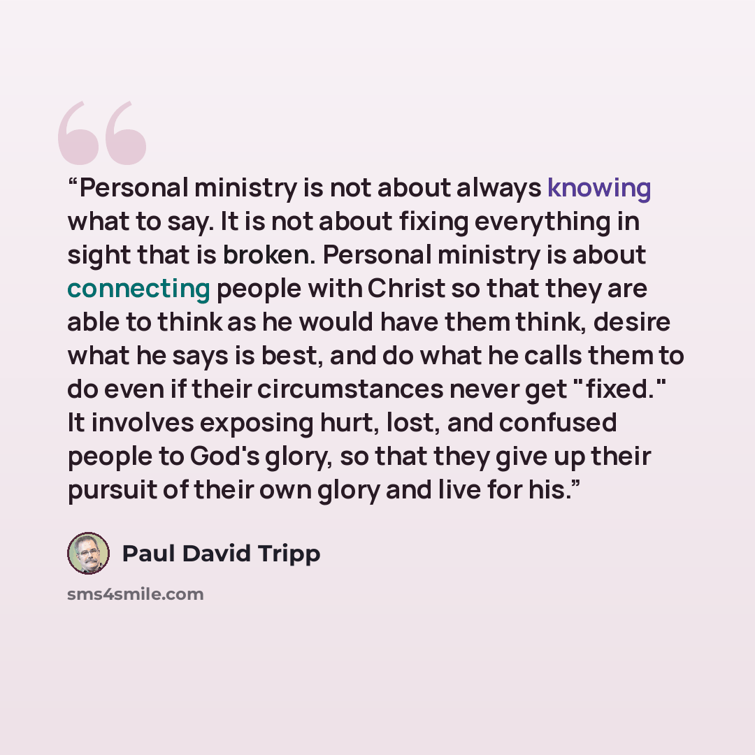 “Personal ministry is not about always knowing what to say. It is not about fixing everything in sight that is broken. Personal ministry is about connecting people with Christ so that they are able to think as he would have them think, desire what he says is best, and do what he calls them to do…” quote by Paul David Tripp