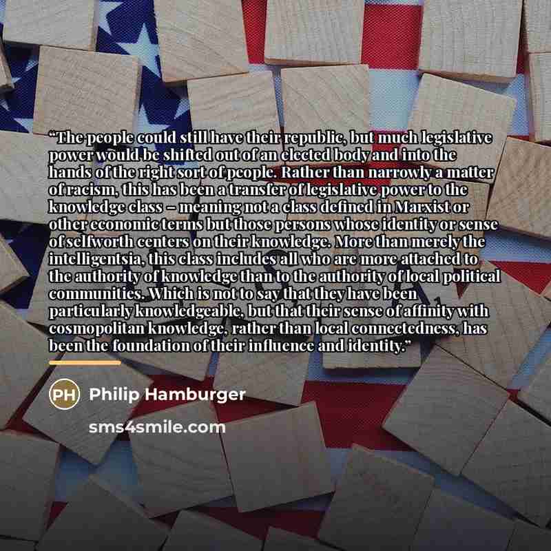 “The people could still have their republic, but much legislative power would be shifted out of an elected body and into the hands of the right sort of people. Rather than narrowly a matter of racism, this has been a transfer of legislative power to the knowledge class – meaning not a class defined…” quote by Philip Hamburger