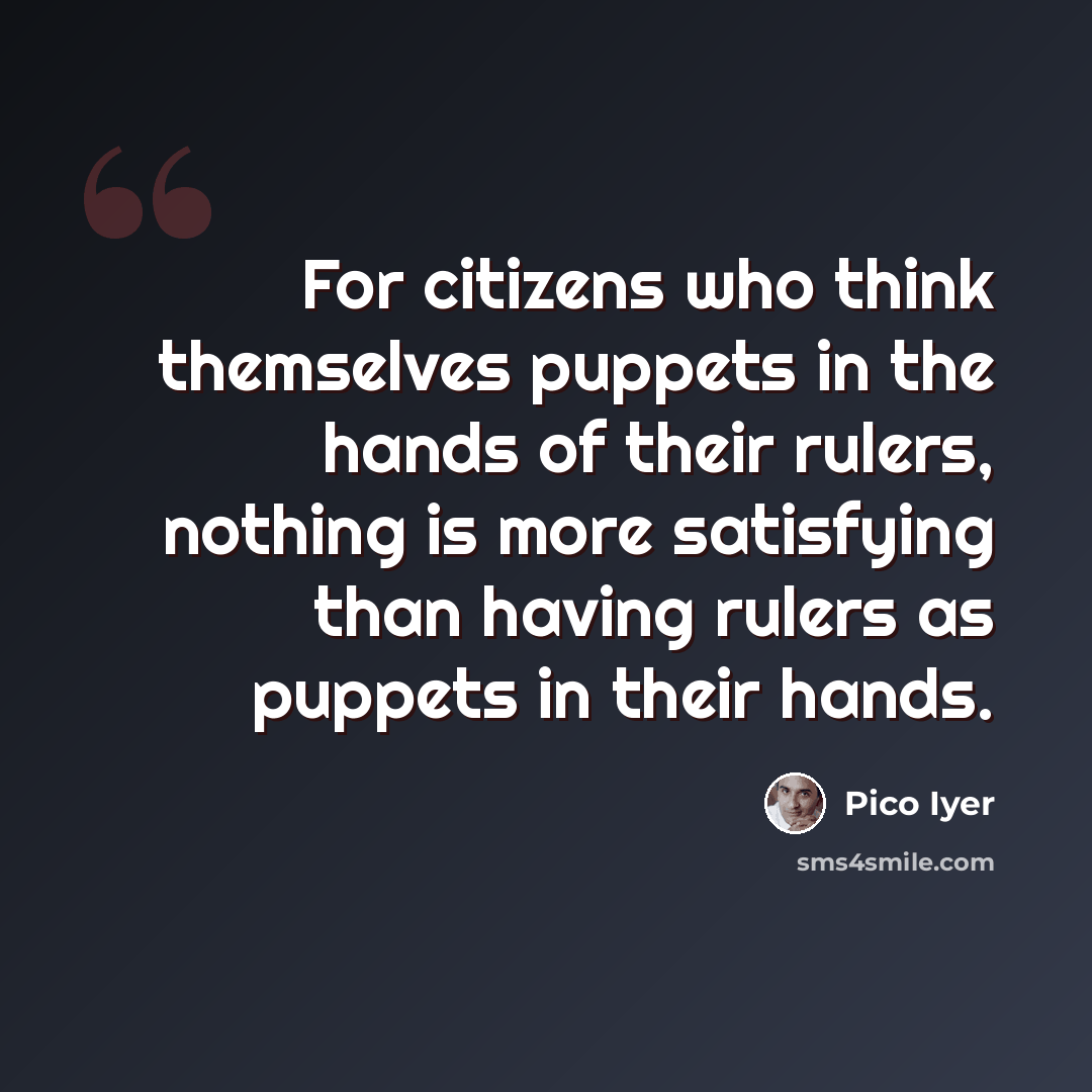 “For citizens who think themselves puppets in the hands of their rulers, nothing is more satisfying than having rulers as puppets in their hands.” quote by Pico Iyer