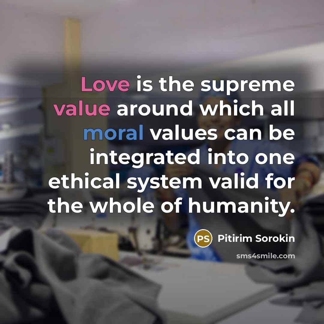 “Love is the supreme value around which all moral values can be integrated into one ethical system valid for the whole of humanity.” quote by Pitirim Sorokin