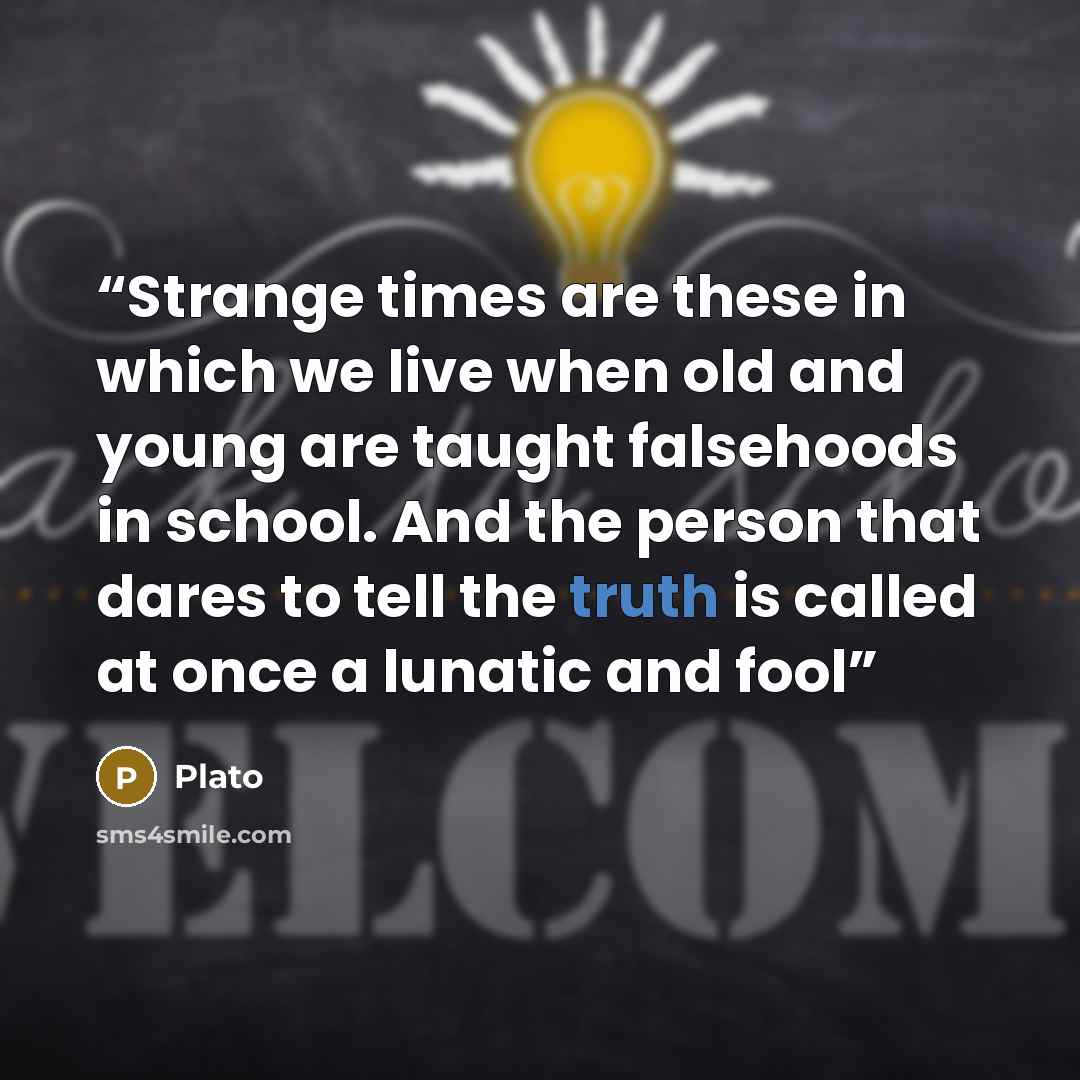 “Strange times are these in which we live when old and young are taught falsehoods in school. And the person that dares to tell the truth is called at once a lunatic and fool” quote by Plato