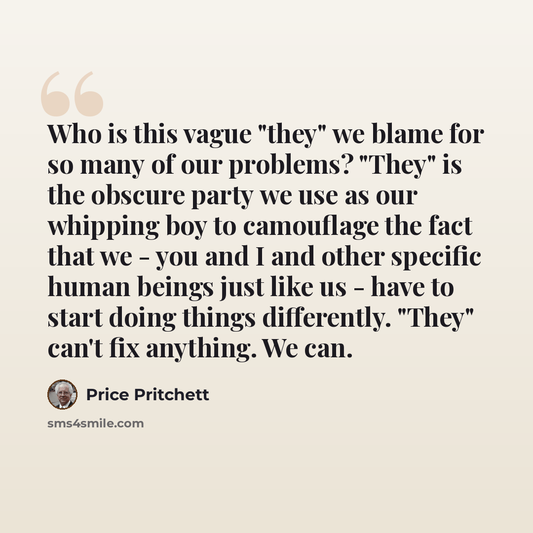 “Who is this vague "they" we blame for so many of our problems? "They" is the obscure party we use as our whipping boy to camouflage the fact that we - you and I and other specific human beings just like us - have to start doing things differently. "They" can't fix anything. We can.” quote by Price Pritchett