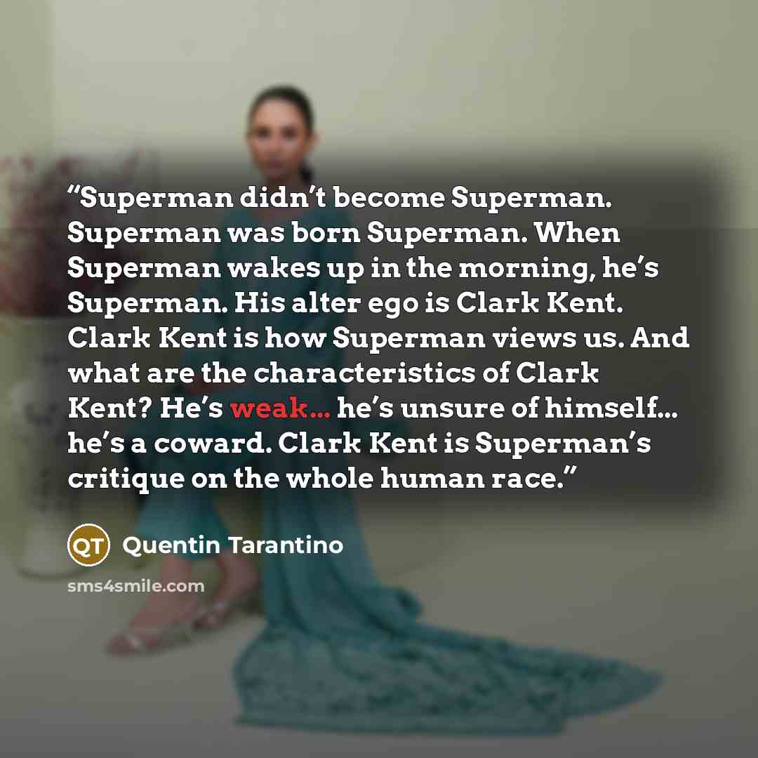 “Superman didn’t become Superman. Superman was born Superman. When Superman wakes up in the morning, he’s Superman. His alter ego is Clark Kent. Clark Kent is how Superman views us. And what are the characteristics of Clark Kent? He’s weak... he’s unsure of himself... he’s a coward. Clark Kent is…” quote by Quentin Tarantino