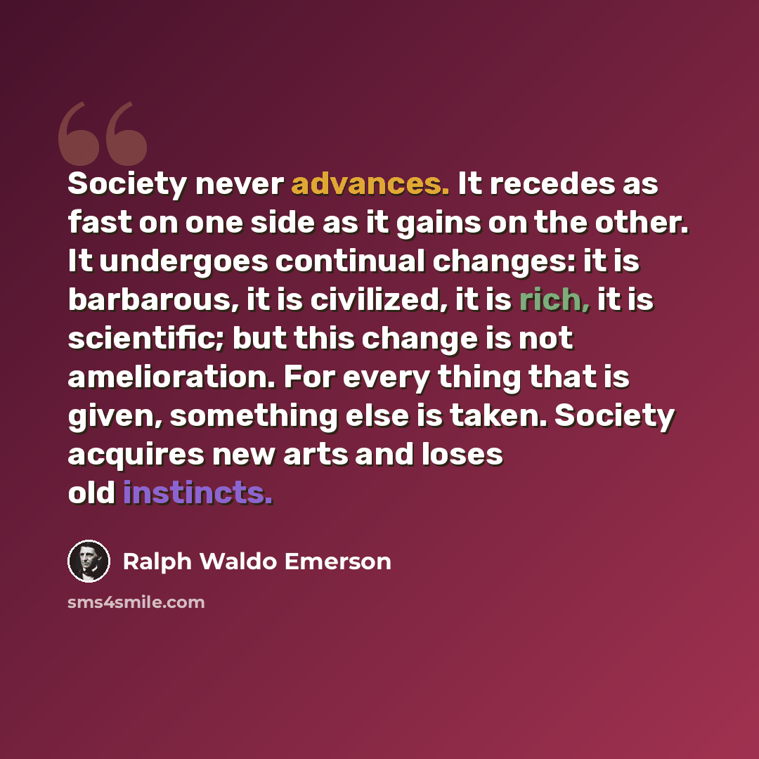 “Society never advances. It recedes as fast on one side as it gains on the other. It undergoes continual changes: it is barbarous, it is civilized, it is rich, it is scientific; but this change is not amelioration. For every thing that is given, something else is taken. Society acquires new arts…” quote by Ralph Waldo Emerson