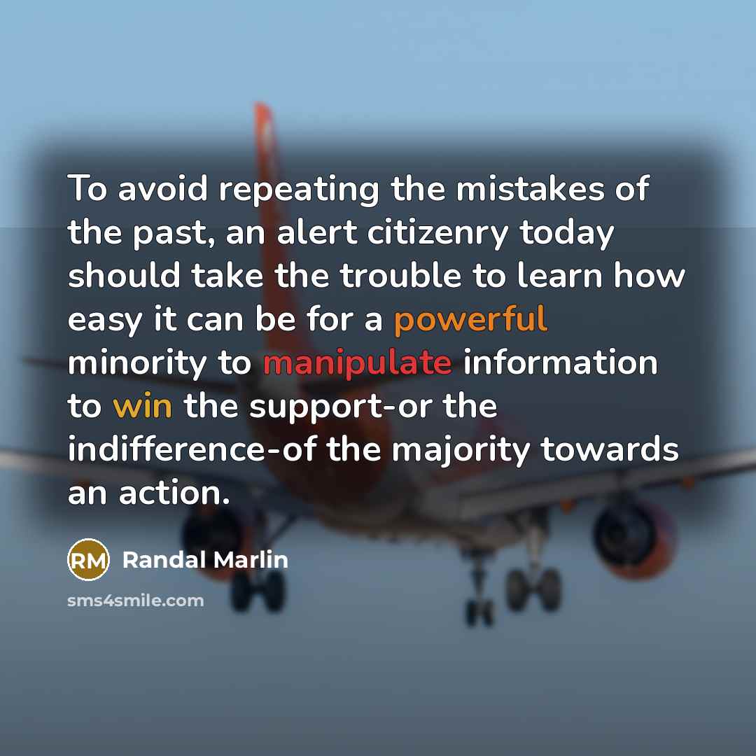 “To avoid repeating the mistakes of the past, an alert citizenry today should take the trouble to learn how easy it can be for a powerful minority to manipulate information to win the support-or the indifference-of the majority towards an action.” quote by Randal Marlin