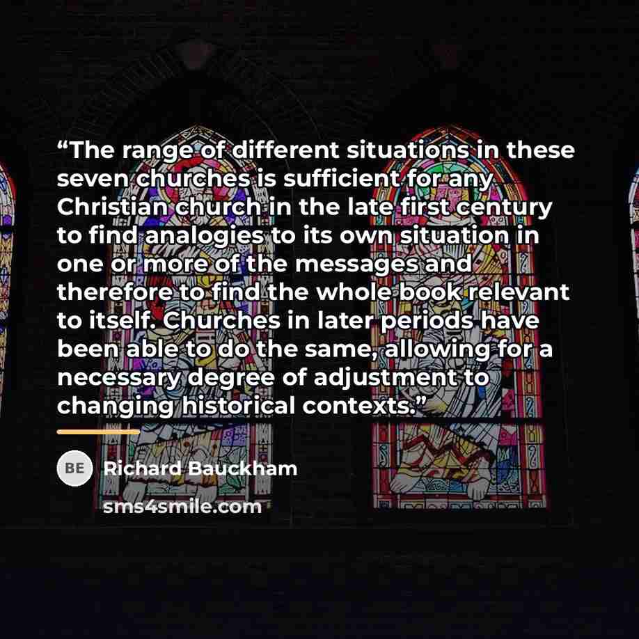 “The range of different situations in these seven churches is sufficient for any Christian church in the late first century to find analogies to its own situation in one or more of the messages and therefore to find the whole book relevant to itself. Churches in later periods have been able to do…” quote by Richard Bauckham