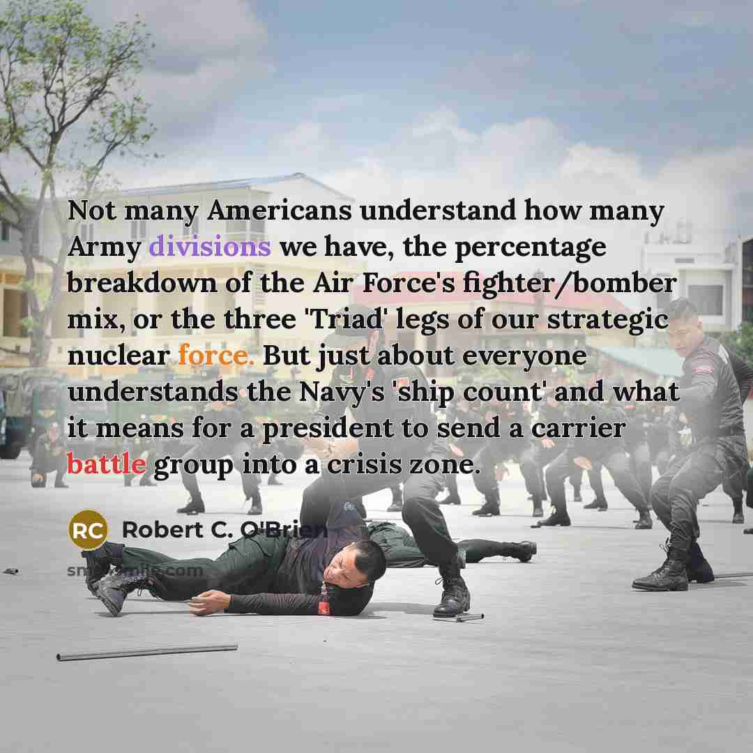 “Not many Americans understand how many Army divisions we have, the percentage breakdown of the Air Force's fighter/bomber mix, or the three 'Triad' legs of our strategic nuclear force. But just about everyone understands the Navy's 'ship count' and what it means for a president to send a carrier…” quote by Robert C. O'Brien