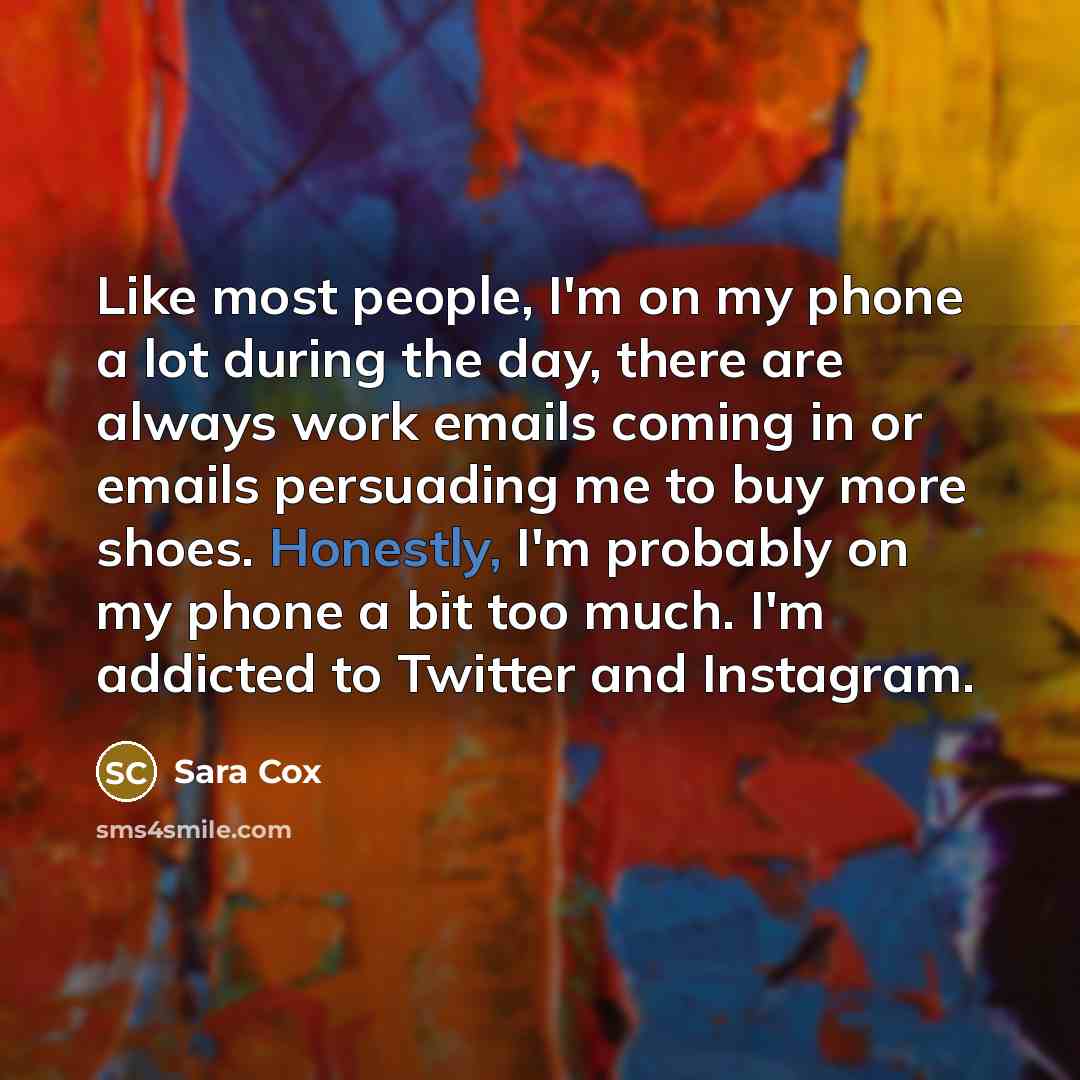 “Like most people, I'm on my phone a lot during the day, there are always work emails coming in or emails persuading me to buy more shoes. Honestly, I'm probably on my phone a bit too much. I'm addicted to Twitter and Instagram.” quote by Sara Cox