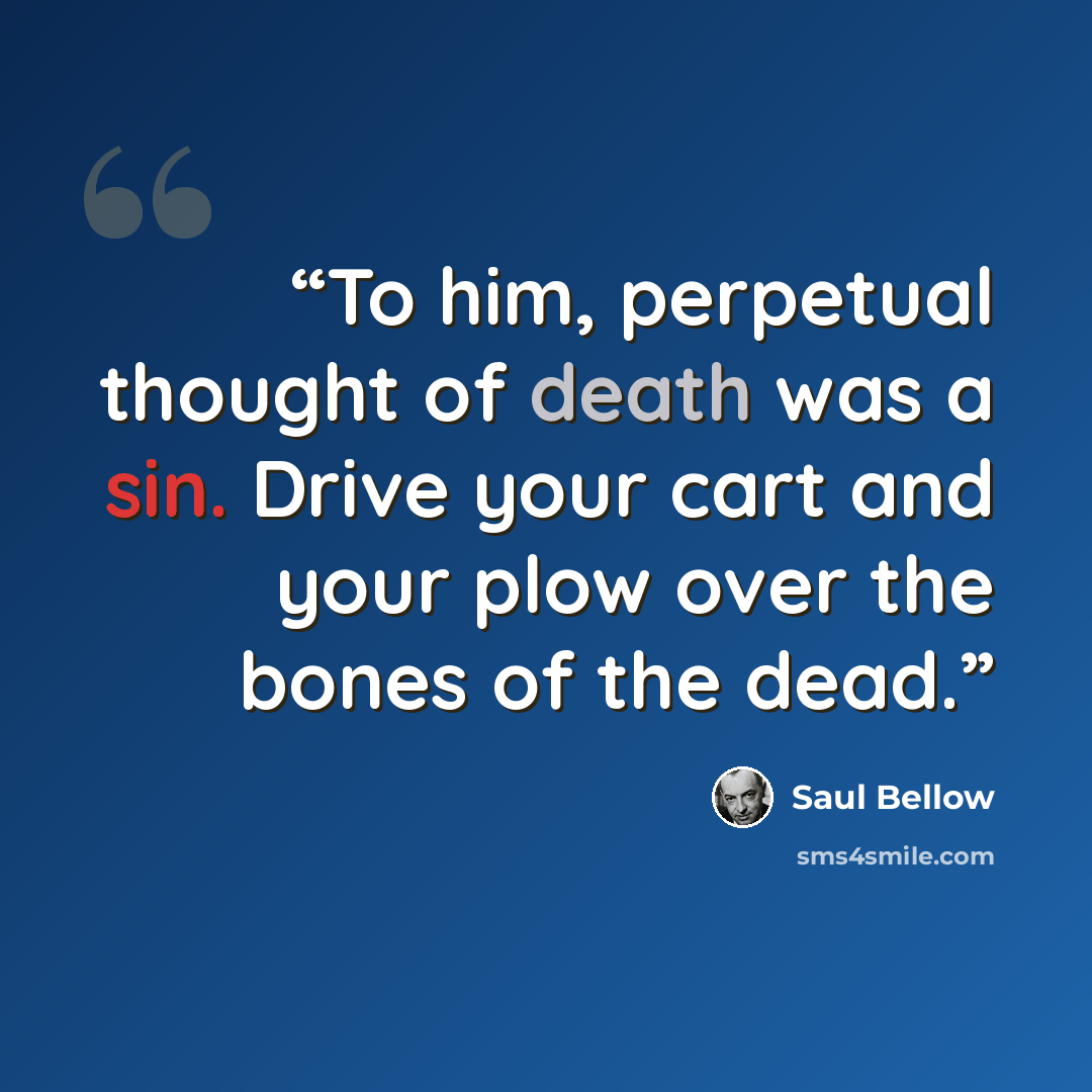 “To him, perpetual thought of death was a sin. Drive your cart and your plow over the bones of the dead.” quote by Saul Bellow