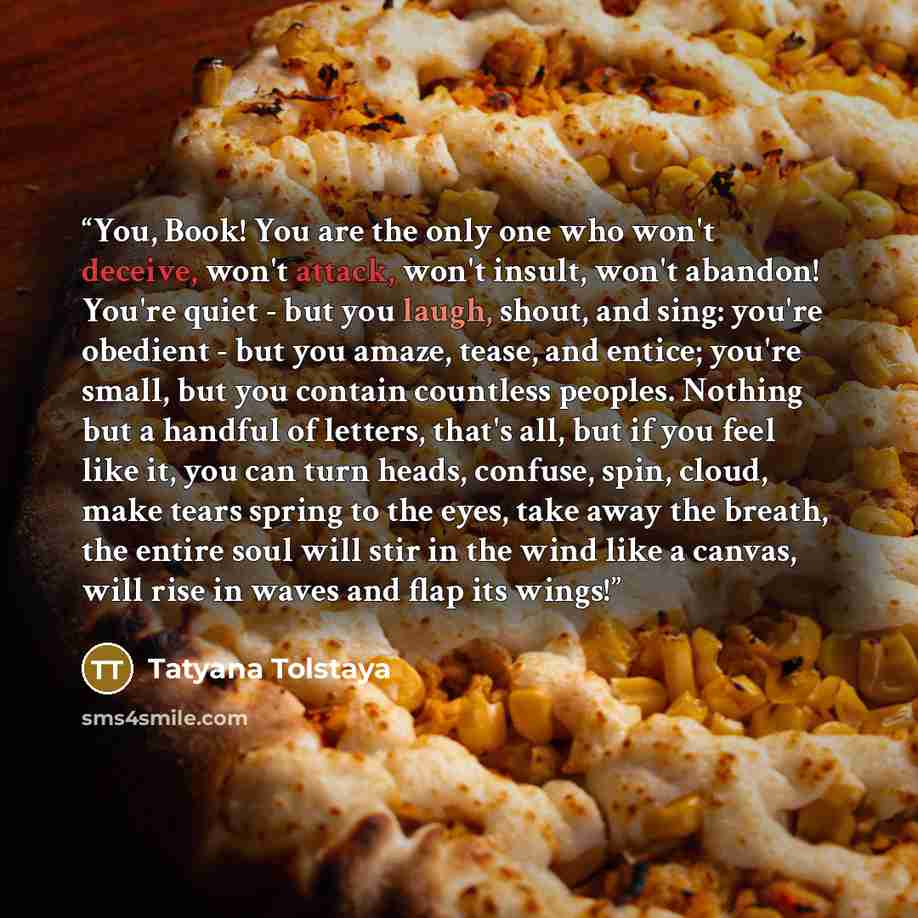 “You, Book! You are the only one who won't deceive, won't attack, won't insult, won't abandon! You're quiet - but you laugh, shout, and sing: you're obedient - but you amaze, tease, and entice; you're small, but you contain countless peoples. Nothing but a handful of letters, that's all, but if you…” quote by Tatyana Tolstaya