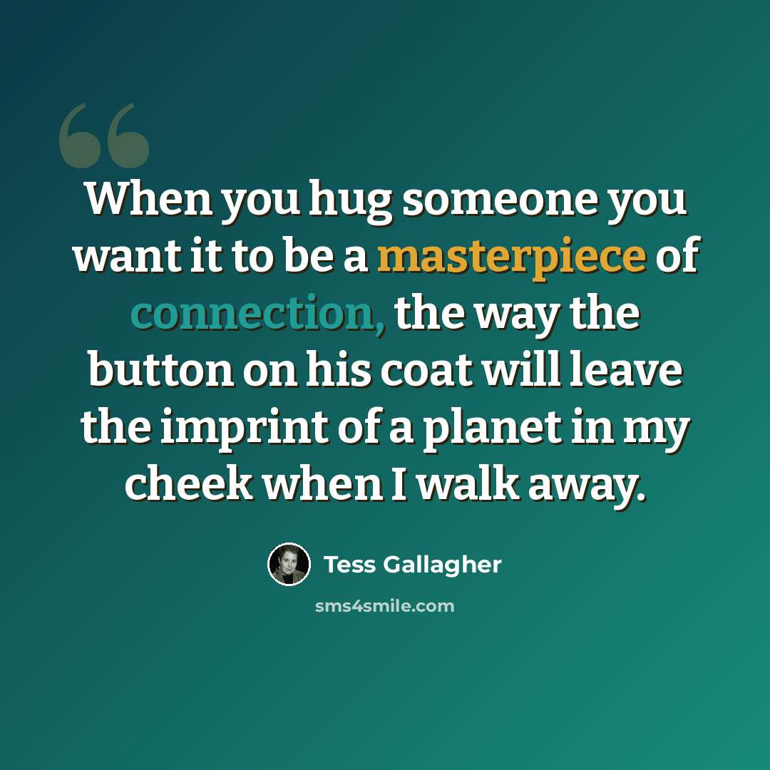 “When you hug someone you want it to be a masterpiece of connection, the way the button on his coat will leave the imprint of a planet in my cheek when I walk away.” quote by Tess Gallagher
