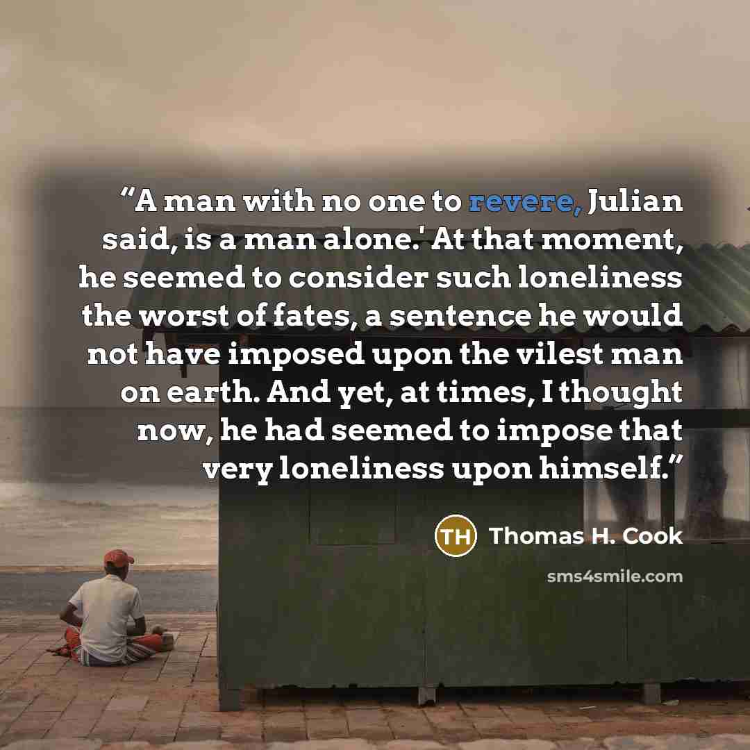 “A man with no one to revere, Julian said, is a man alone.' At that moment, he seemed to consider such loneliness the worst of fates, a sentence he would not have imposed upon the vilest man on earth. And yet, at times, I thought now, he had seemed to impose that very loneliness upon himself.” quote by Thomas H. Cook