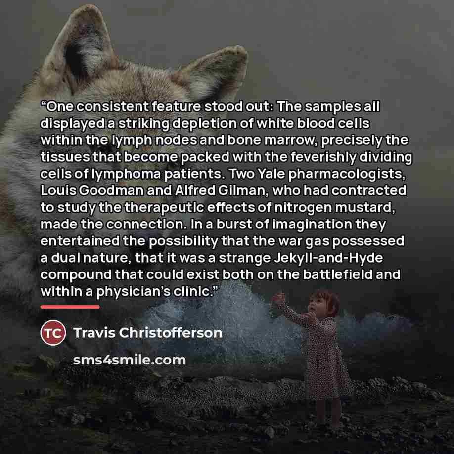 “One consistent feature stood out: The samples all displayed a striking depletion of white blood cells within the lymph nodes and bone marrow, precisely the tissues that become packed with the feverishly dividing cells of lymphoma patients. Two Yale pharmacologists, Louis Goodman and Alfred Gilman…” quote by Travis Christofferson