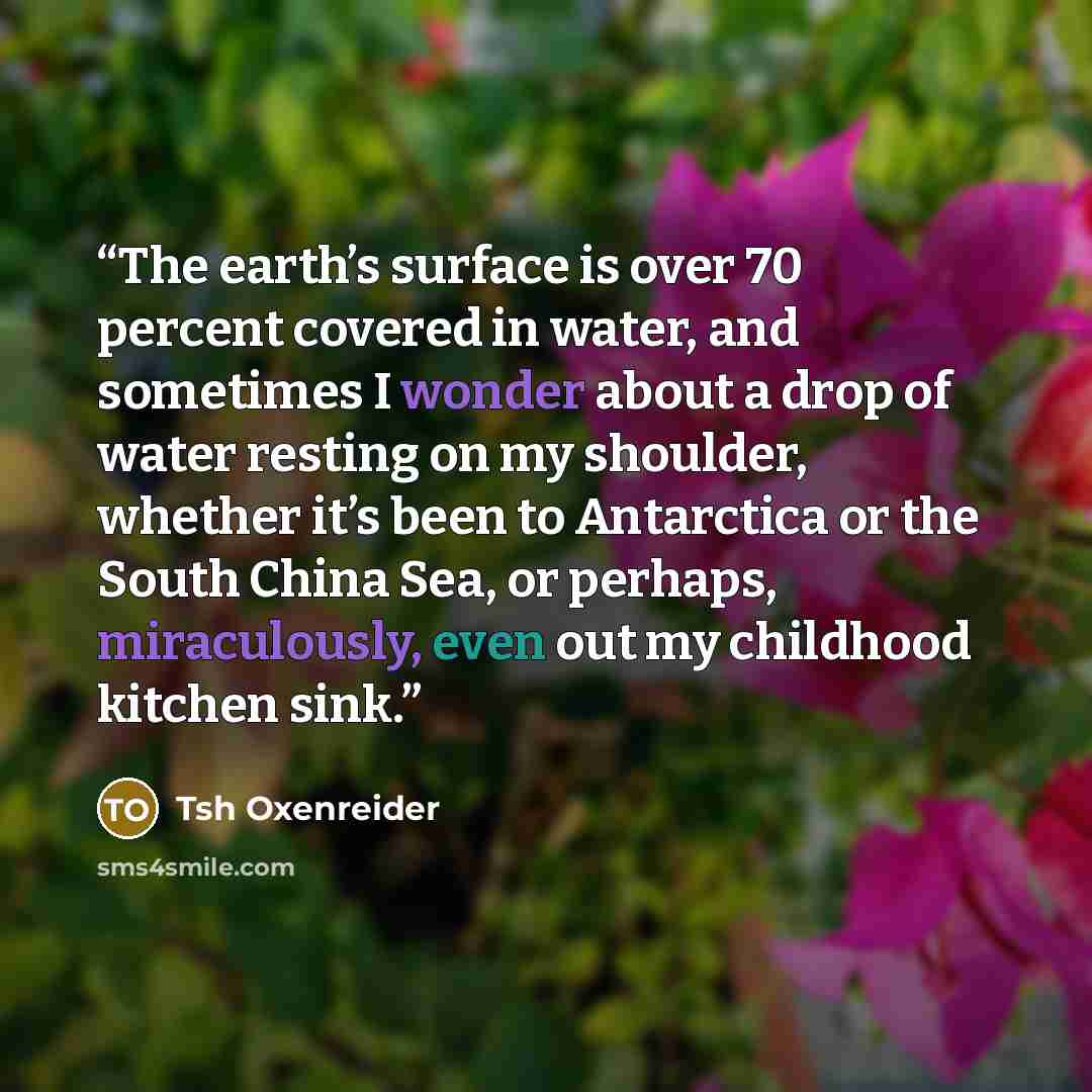 “The earth’s surface is over 70 percent covered in water, and sometimes I wonder about a drop of water resting on my shoulder, whether it’s been to Antarctica or the South China Sea, or perhaps, miraculously, even out my childhood kitchen sink.” quote by Tsh Oxenreider