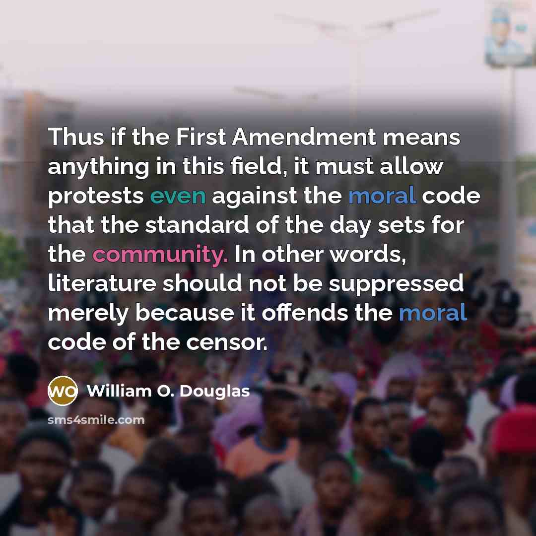 “Thus if the First Amendment means anything in this field, it must allow protests even against the moral code that the standard of the day sets for the community. In other words, literature should not be suppressed merely because it offends the moral code of the censor.” quote by William O. Douglas