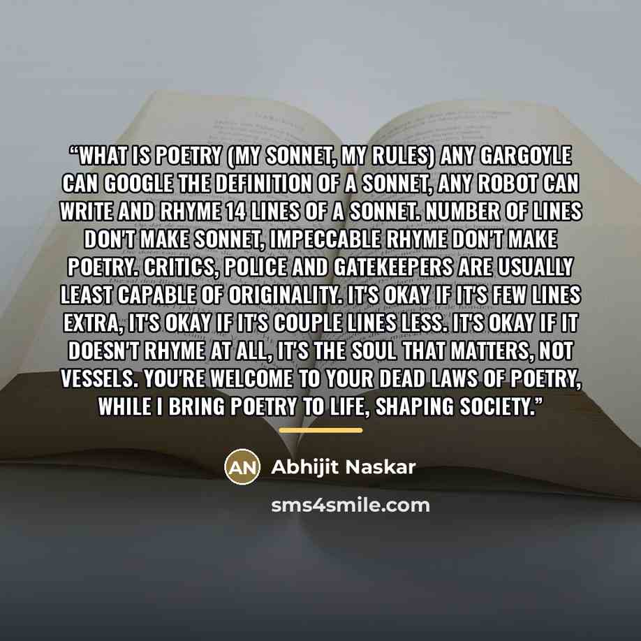 “What is Poetry (My Sonnet, My Rules) Any gargoyle can google the definition of a sonnet, Any robot can write and rhyme 14 lines of a sonnet. Number of lines don't make sonnet, Impeccable rhyme don't make poetry. Critics, police and gatekeepers are usually least capable of originality. It's okay if…” quote by Abhijit Naskar
