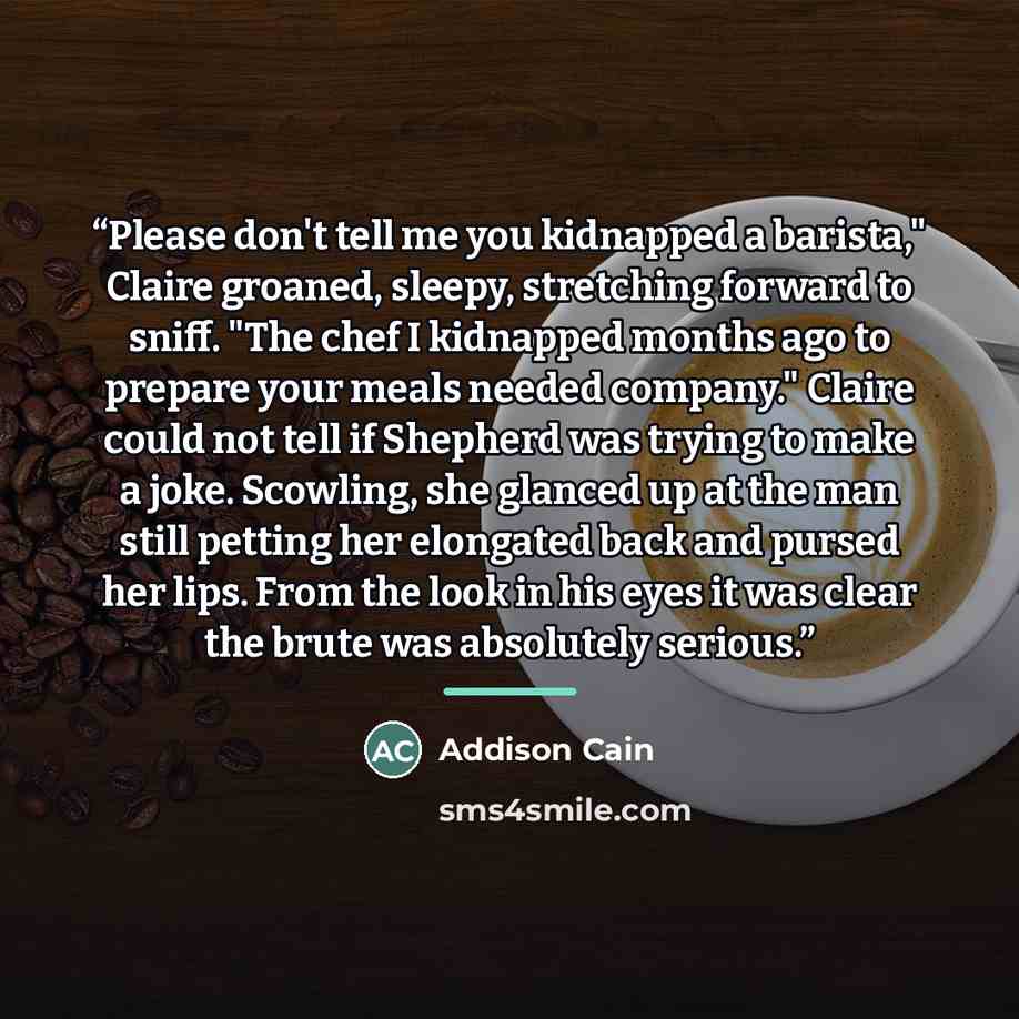 “Please don't tell me you kidnapped a barista," Claire groaned, sleepy, stretching forward to sniff. "The chef I kidnapped months ago to prepare your meals needed company." Claire could not tell if Shepherd was trying to make a joke. Scowling, she glanced up at the man still petting her elongated…” quote by Addison Cain