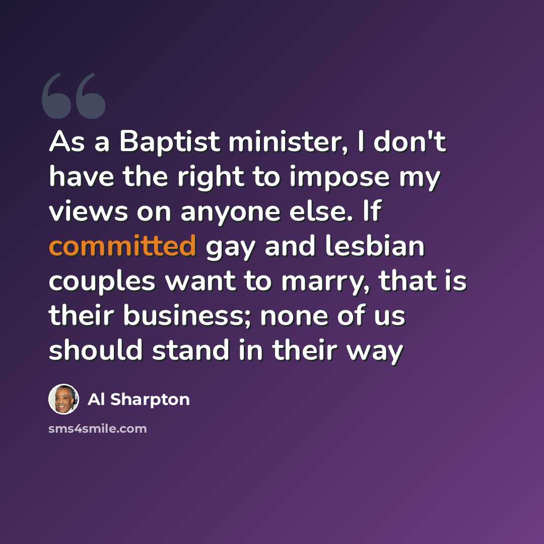 “As a Baptist minister, I don't have the right to impose my views on anyone else. If committed gay and lesbian couples want to marry, that is their business; none of us should stand in their way” quote by Al Sharpton