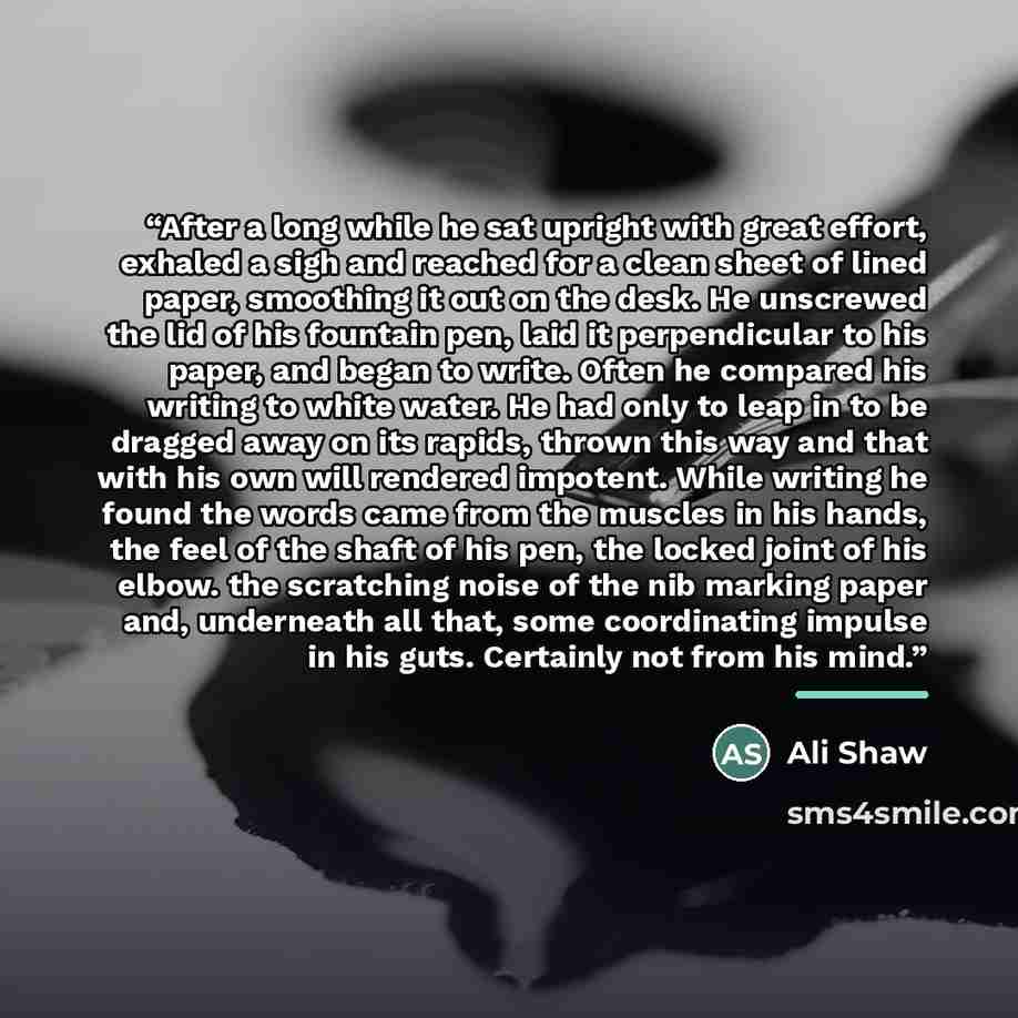 “After a long while he sat upright with great effort, exhaled a sigh and reached for a clean sheet of lined paper, smoothing it out on the desk. He unscrewed the lid of his fountain pen, laid it perpendicular to his paper, and began to write. Often he compared his writing to white water. He had…” quote by Ali Shaw