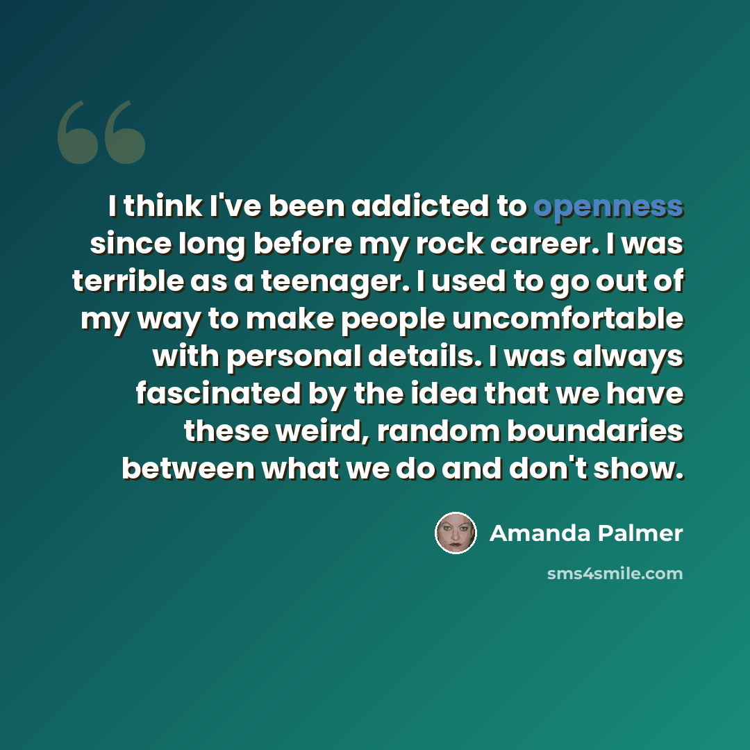 “I think I've been addicted to openness since long before my rock career. I was terrible as a teenager. I used to go out of my way to make people uncomfortable with personal details. I was always fascinated by the idea that we have these weird, random boundaries between what we do and don't show.” quote by Amanda Palmer