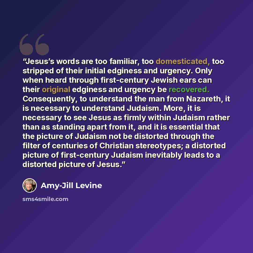 “Jesus’s words are too familiar, too domesticated, too stripped of their initial edginess and urgency. Only when heard through first-century Jewish ears can their original edginess and urgency be recovered. Consequently, to understand the man from Nazareth, it is necessary to understand Judaism…” quote by Amy-Jill Levine