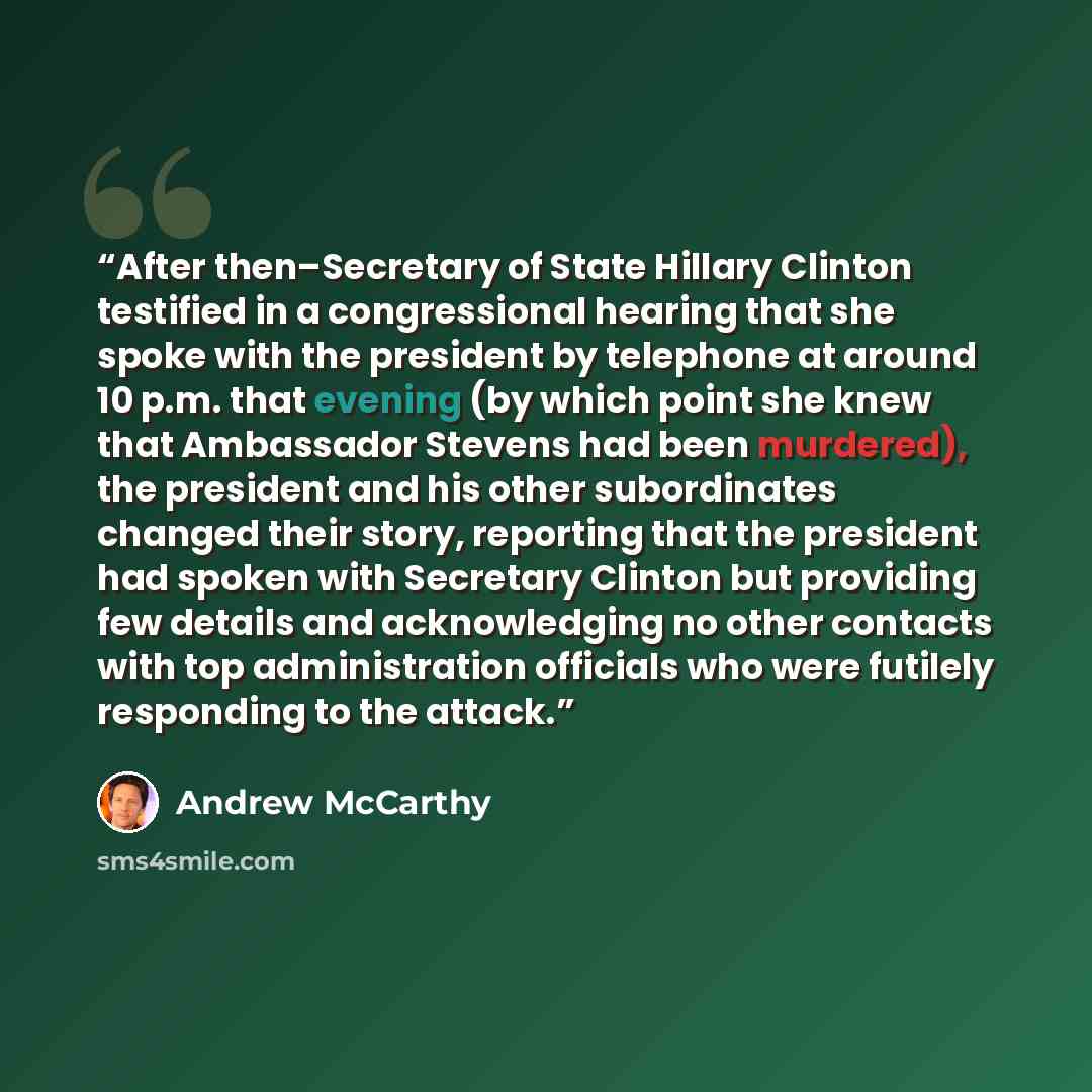 “After then–Secretary of State Hillary Clinton testified in a congressional hearing that she spoke with the president by telephone at around 10 p.m. that evening (by which point she knew that Ambassador Stevens had been murdered), the president and his other subordinates changed their story…” quote by Andrew McCarthy