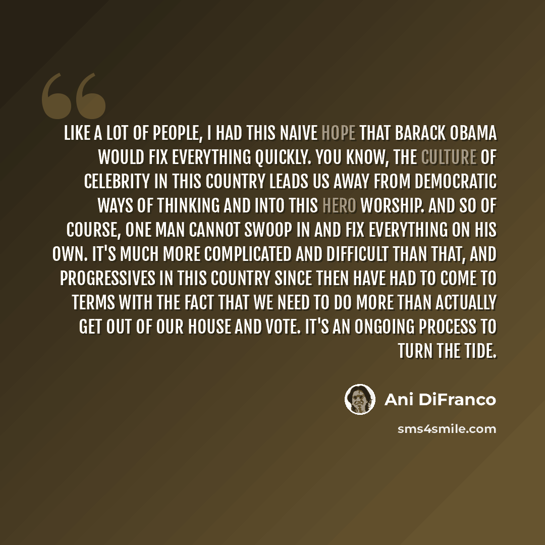 “Like a lot of people, I had this naive hope that Barack Obama would fix everything quickly. You know, the culture of celebrity in this country leads us away from democratic ways of thinking and into this hero worship. And so of course, one man cannot swoop in and fix everything on his own. It's…” quote by Ani DiFranco